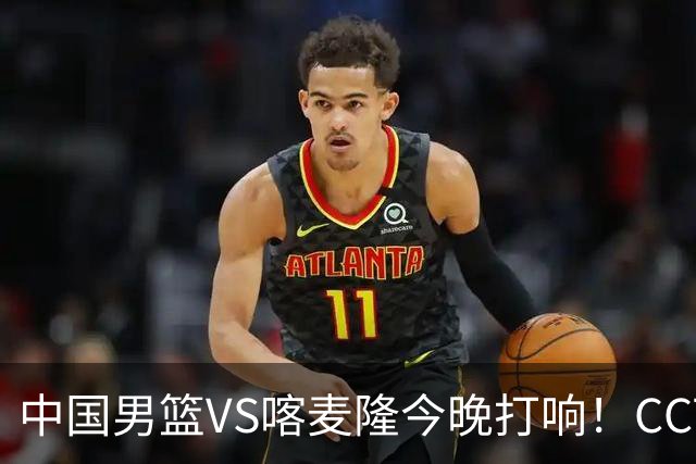 中国男篮VS喀麦隆今晚打响！CCTV无直播，杨瀚森缺阵
